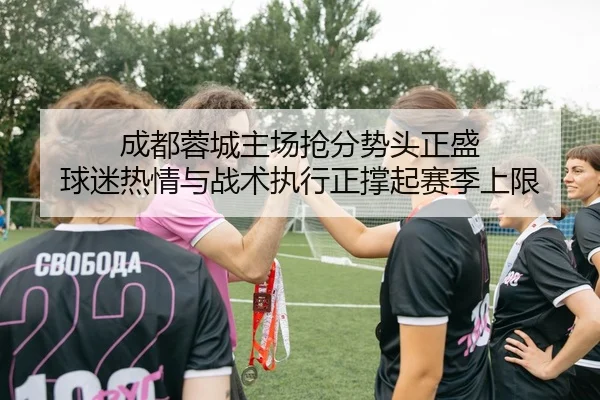 成都蓉城主场抢分势头正盛 球迷热情与战术执行正撑起赛季上限